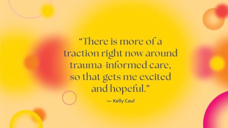 There is more of a traction around trauma-informed care so that gets me excited and hopeful - Kelly Caul